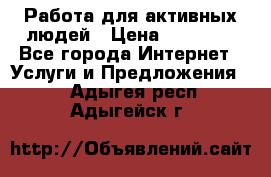 Работа для активных людей › Цена ­ 40 000 - Все города Интернет » Услуги и Предложения   . Адыгея респ.,Адыгейск г.